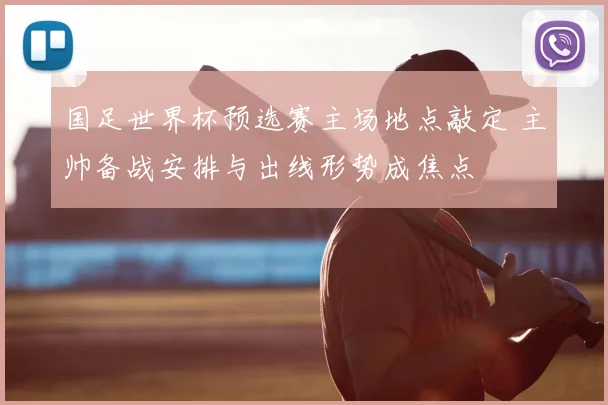 国足世界杯预选赛主场地点敲定 主帅备战安排与出线形势成焦点
