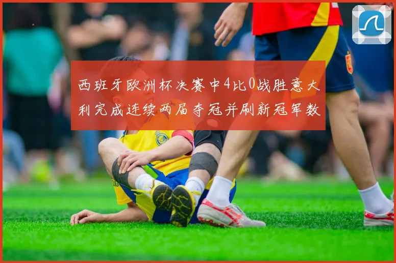 西班牙欧洲杯决赛中4比0战胜意大利完成连续两届夺冠并刷新冠军数据