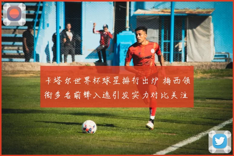 卡塔尔世界杯球星排行出炉 梅西领衔多名前锋入选引发实力对比关注