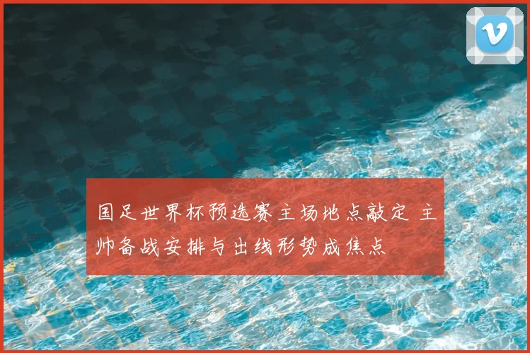 国足世界杯预选赛主场地点敲定 主帅备战安排与出线形势成焦点