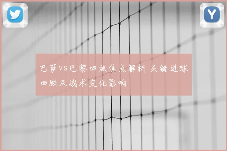 巴萨vs巴黎回放焦点解析 关键进球回顾及战术变化影响