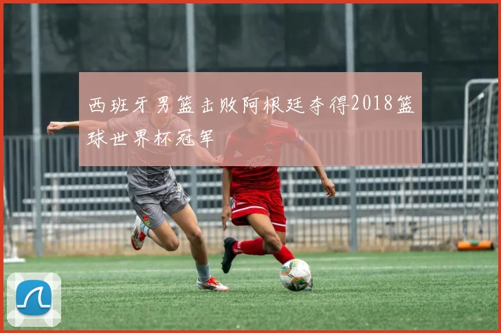 西班牙男篮击败阿根廷夺得2018篮球世界杯冠军