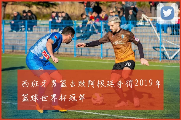 西班牙男篮击败阿根廷夺得2019年篮球世界杯冠军