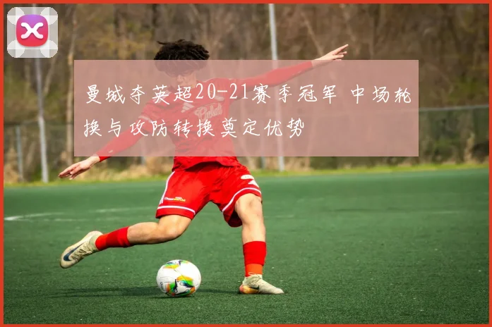 曼城夺英超20-21赛季冠军 中场轮换与攻防转换奠定优势