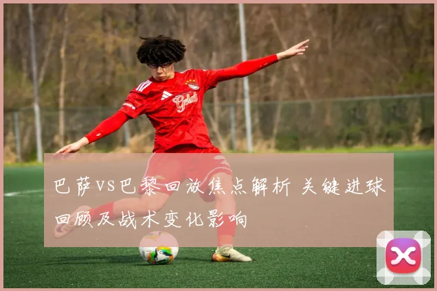 巴萨vs巴黎回放焦点解析 关键进球回顾及战术变化影响