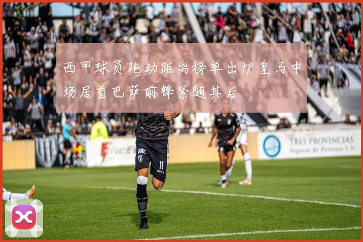 西甲球员跑动距离榜单出炉皇马中场居首巴萨前锋紧随其后