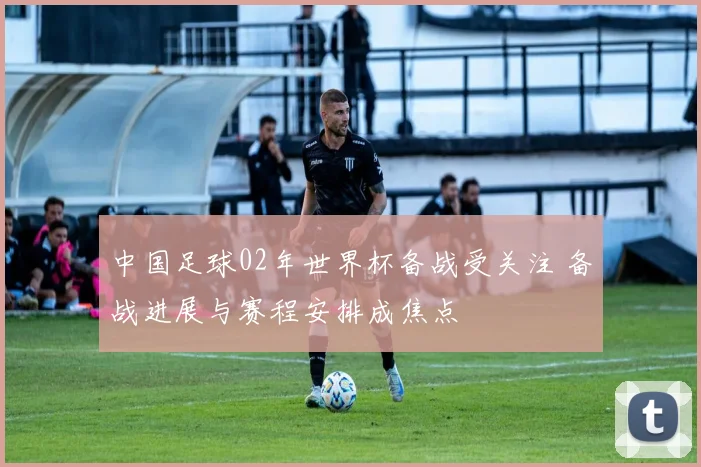 中国足球02年世界杯备战受关注 备战进展与赛程安排成焦点