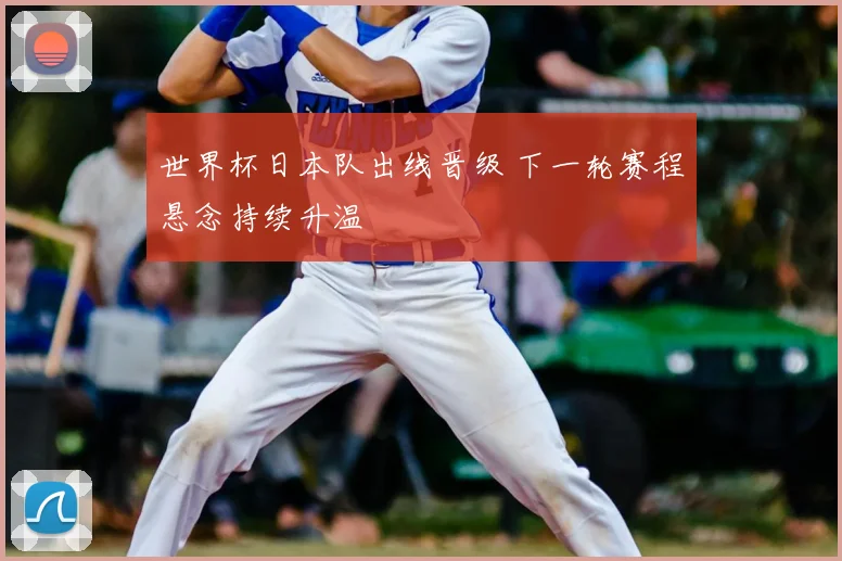世界杯日本队出线晋级 下一轮赛程悬念持续升温