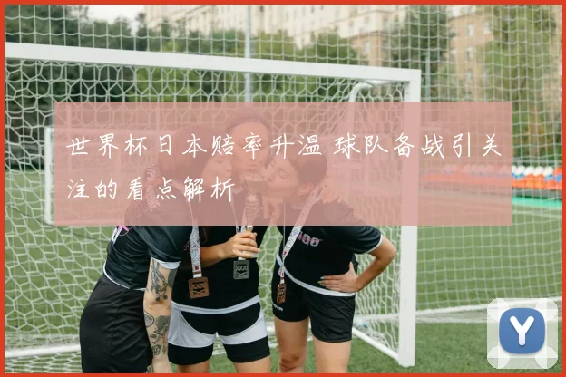 世界杯日本赔率升温 球队备战引关注的看点解析
