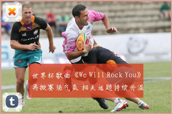 世界杯歌曲《We Will Rock You》再掀赛场气氛 相关话题持续升温