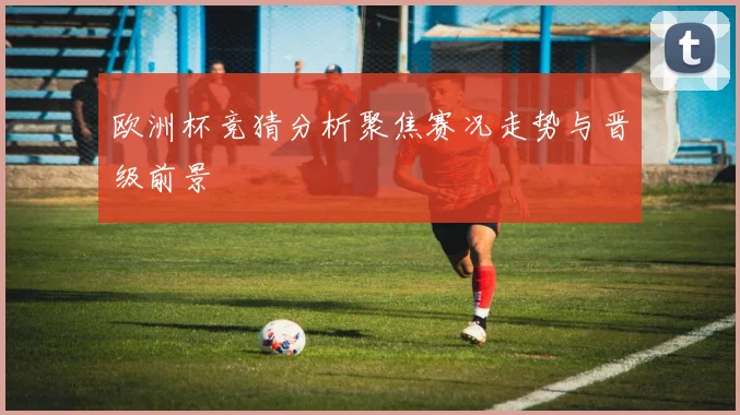 欧洲杯竞猜分析聚焦赛况走势与晋级前景